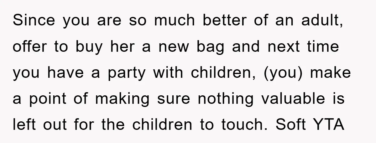 Since you are so much better of an adult, offer to buy her a new bag and next time you have a party with children, (you) make a point of...