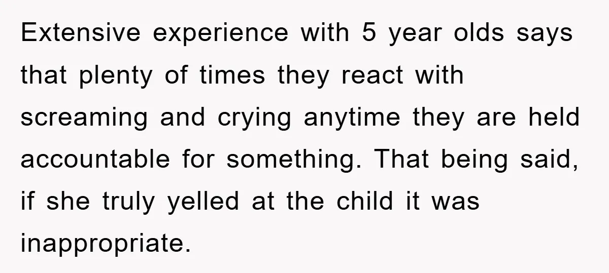 Extensive experience with 5 year olds says that plenty of times they react with screaming and crying anytime they are held accountable for something. That being said, if she truly...