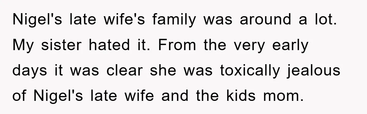 Nigel's late wife's family was around a lot. My sister hated it. From the very early days it was clear she was toxically jealous of Nigel's late wife and the...