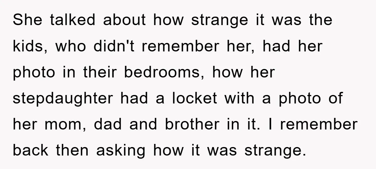 She talked about how strange it was the kids, who didn't remember her, had her photo in their bedrooms, how her stepdaughter had a locket with a photo of her...