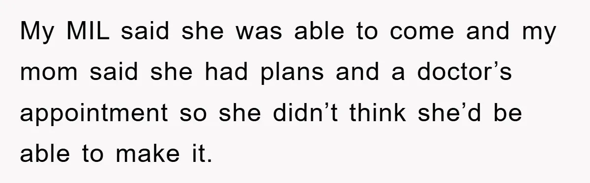 My MIL said she was able to come and my mom said she had plans and a doctor’s appointment so she didn’t think she’d be able to make it.