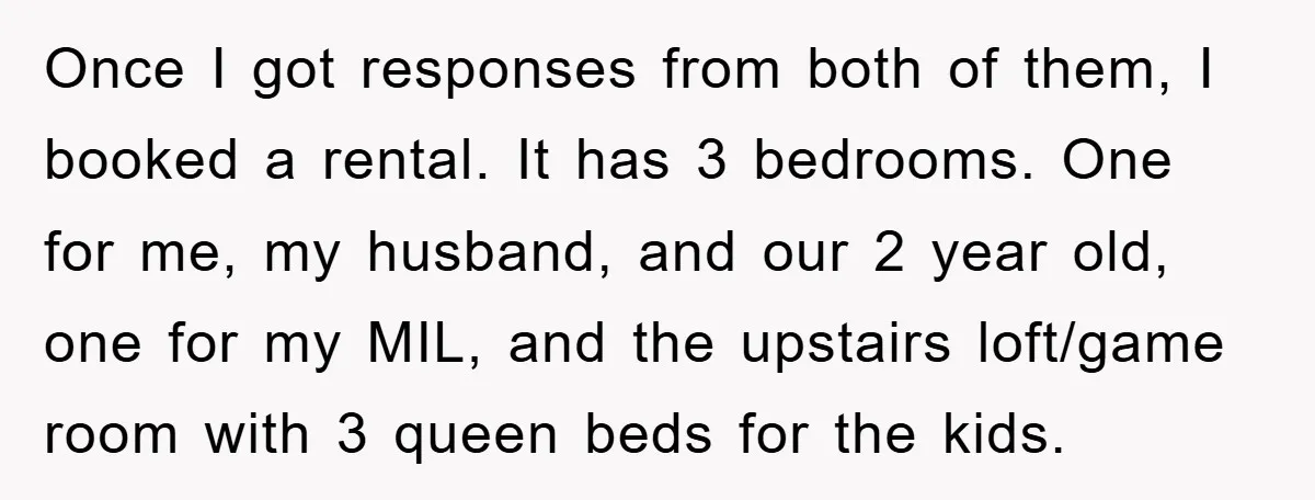 Once I got responses from both of them, I booked a rental. It has 3 bedrooms. One for me, my husband, and our 2 year old, one for my MIL,...
