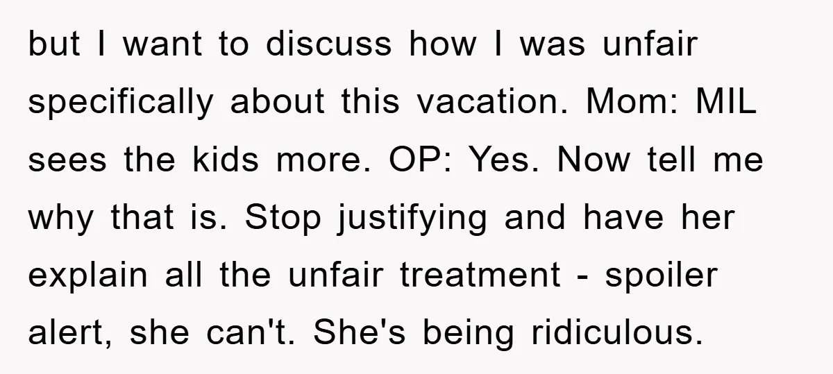 but I want to discuss how I was unfair specifically about this vacation. Mom: MIL sees the kids more. OP: Yes. Now tell me why that is. Stop justifying and...