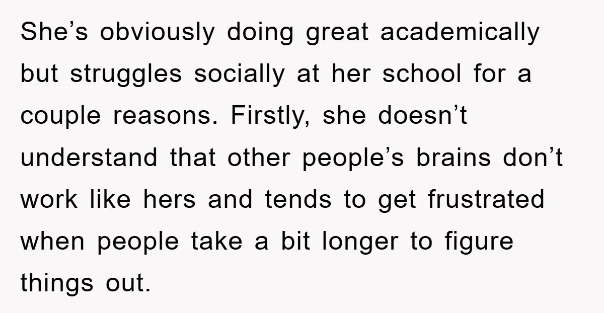 She’s obviously doing great academically but struggles socially at her school for a couple reasons. Firstly, she doesn’t understand that other people’s brains don’t work like hers and tends to...