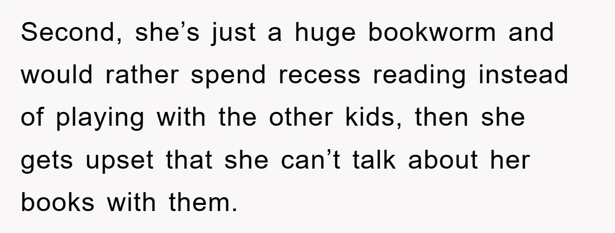 Second, she’s just a huge bookworm and would rather spend recess reading instead of playing with the other kids, then she gets upset that she can’t talk about her books...