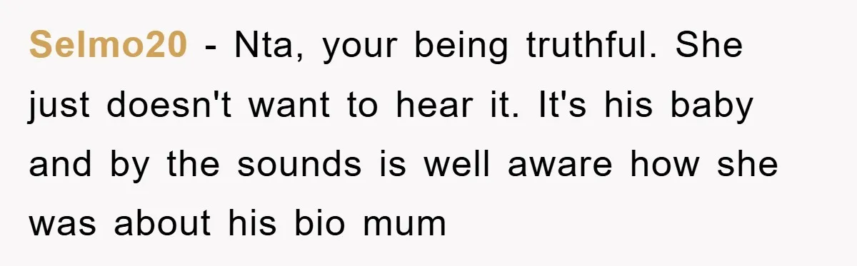 Selmo20 − Nta, your being truthful. She just doesn't want to hear it. It's his baby and by the sounds is well aware how she was about his bio mum
