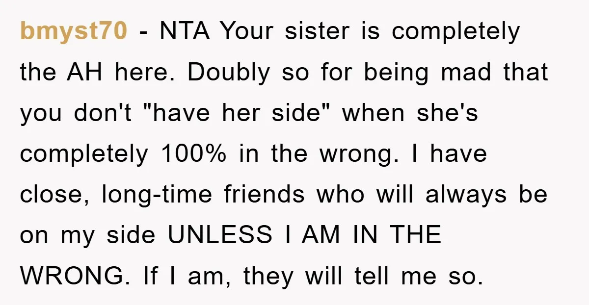 bmyst70 − NTA Your sister is completely the AH here. Doubly so for being mad that you don't "have her side" when she's completely 100% in the wrong. I have...