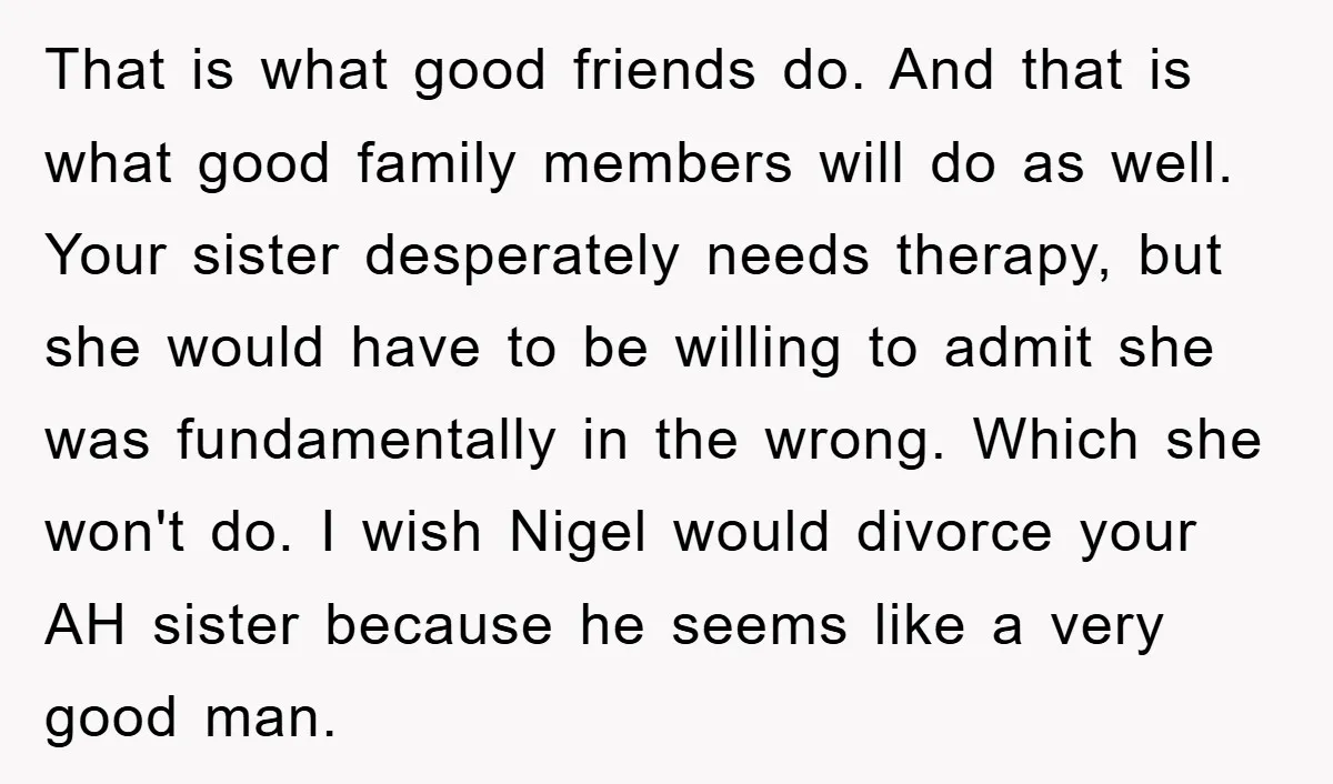 That is what good friends do. And that is what good family members will do as well. Your sister desperately needs therapy, but she would have to be willing to...