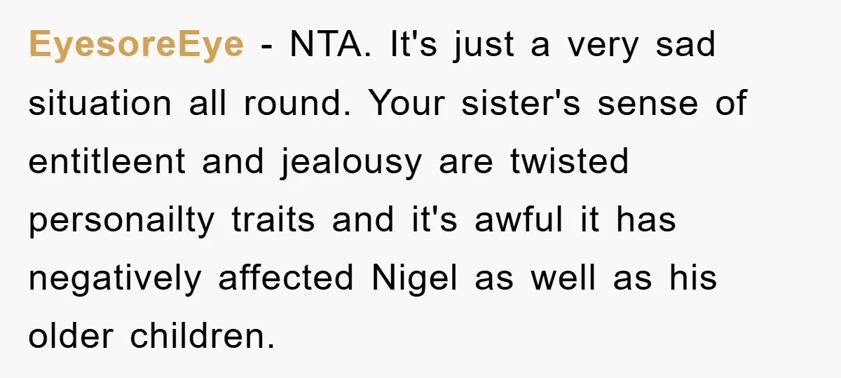 EyesoreEye − NTA. It's just a very sad situation all round. Your sister's sense of entitleent and jealousy are twisted personailty traits and it's awful it has negatively affected Nigel...
