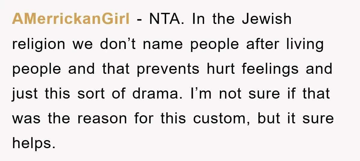 AMerrickanGirl − NTA. In the Jewish religion we don’t name people after living people and that prevents hurt feelings and just this sort of drama. I’m not sure if that...
