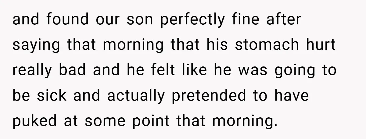 and found our son perfectly fine after saying that morning that his stomach hurt really bad and he felt like he was going to be sick and actually pretended to...