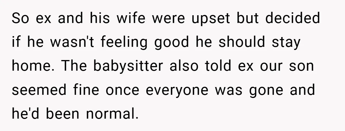 So ex and his wife were upset but decided if he wasn't feeling good he should stay home. The babysitter also told ex our son seemed fine once everyone was...