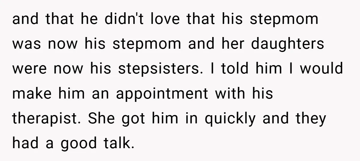 and that he didn't love that his stepmom was now his stepmom and her daughters were now his stepsisters. I told him I would make him an appointment with his...