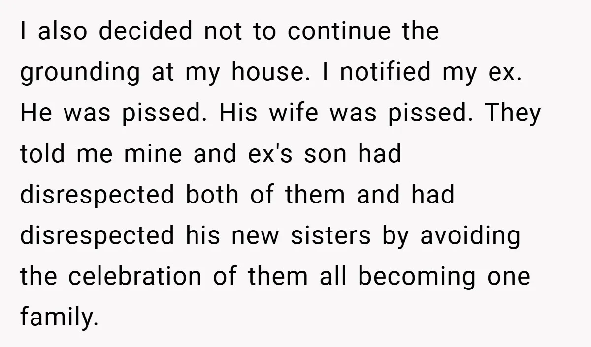 I also decided not to continue the grounding at my house. I notified my ex. He was pissed. His wife was pissed. They told me mine and ex's son had...