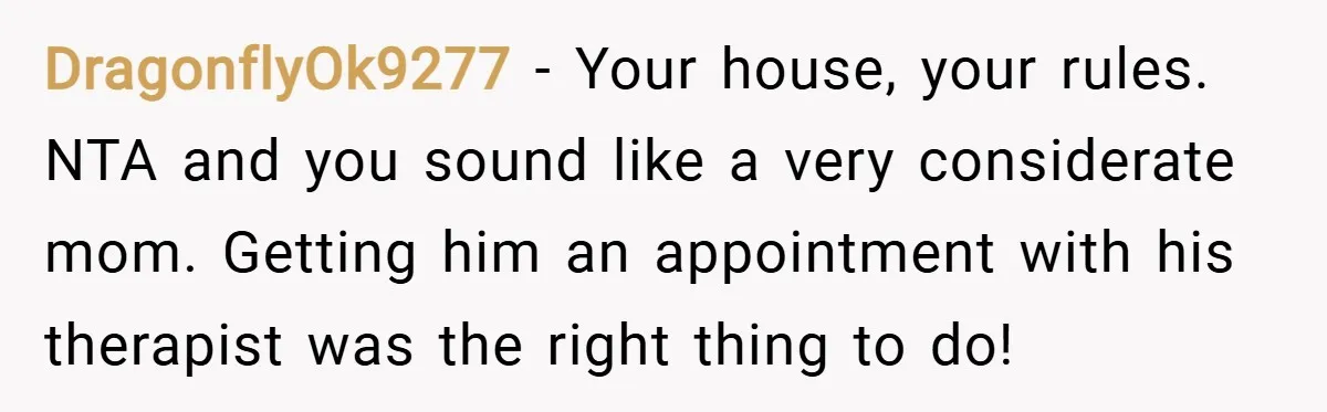 DragonflyOk9277 − Your house, your rules. NTA and you sound like a very considerate mom. Getting him an appointment with his therapist was the right thing to do!