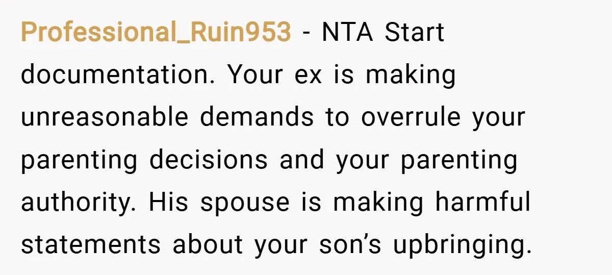 Professional_Ruin953 − NTA Start documentation. Your ex is making unreasonable demands to overrule your parenting decisions and your parenting authority. His spouse is making harmful statements about your son’s upbringing.