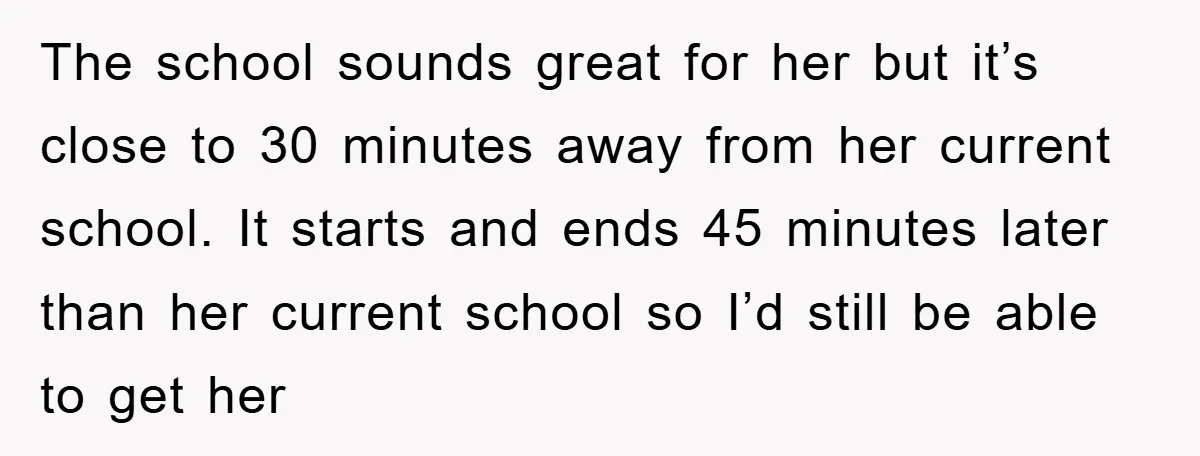 The school sounds great for her but it’s close to 30 minutes away from her current school. It starts and ends 45 minutes later than her current school so I’d...