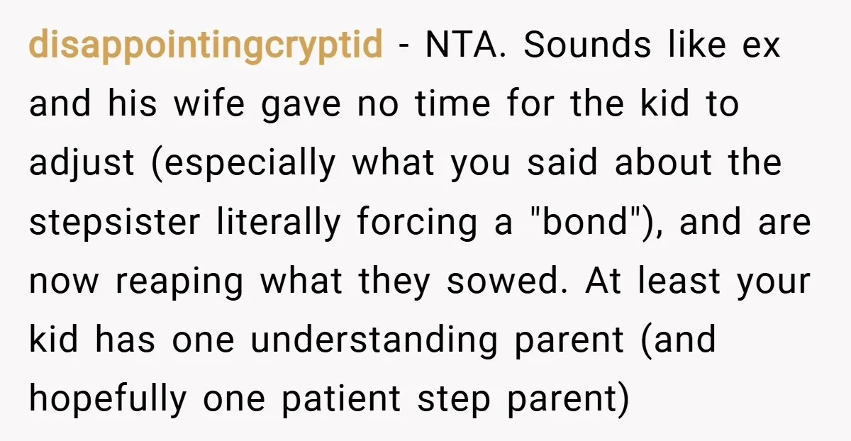disappointingcryptid − NTA. Sounds like ex and his wife gave no time for the kid to adjust (especially what you said about the stepsister literally forcing a "bond"), and are...