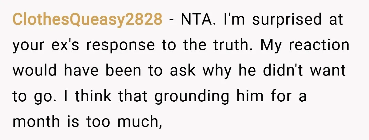 ClothesQueasy2828 − NTA. I'm surprised at your ex's response to the truth. My reaction would have been to ask why he didn't want to go. I think that grounding him...