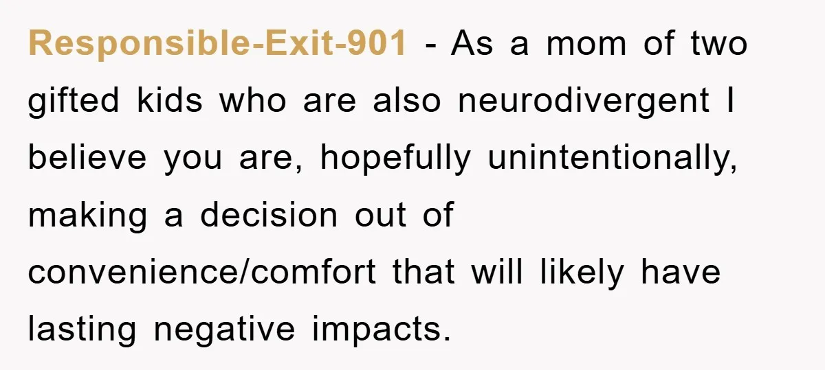 Responsible-Exit-901 − As a mom of two gifted kids who are also neurodivergent I believe you are, hopefully unintentionally, making a decision out of convenience/comfort that will likely have lasting...