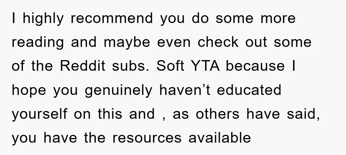 I highly recommend you do some more reading and maybe even check out some of the Reddit subs. Soft YTA because I hope you genuinely haven’t educated yourself on this...