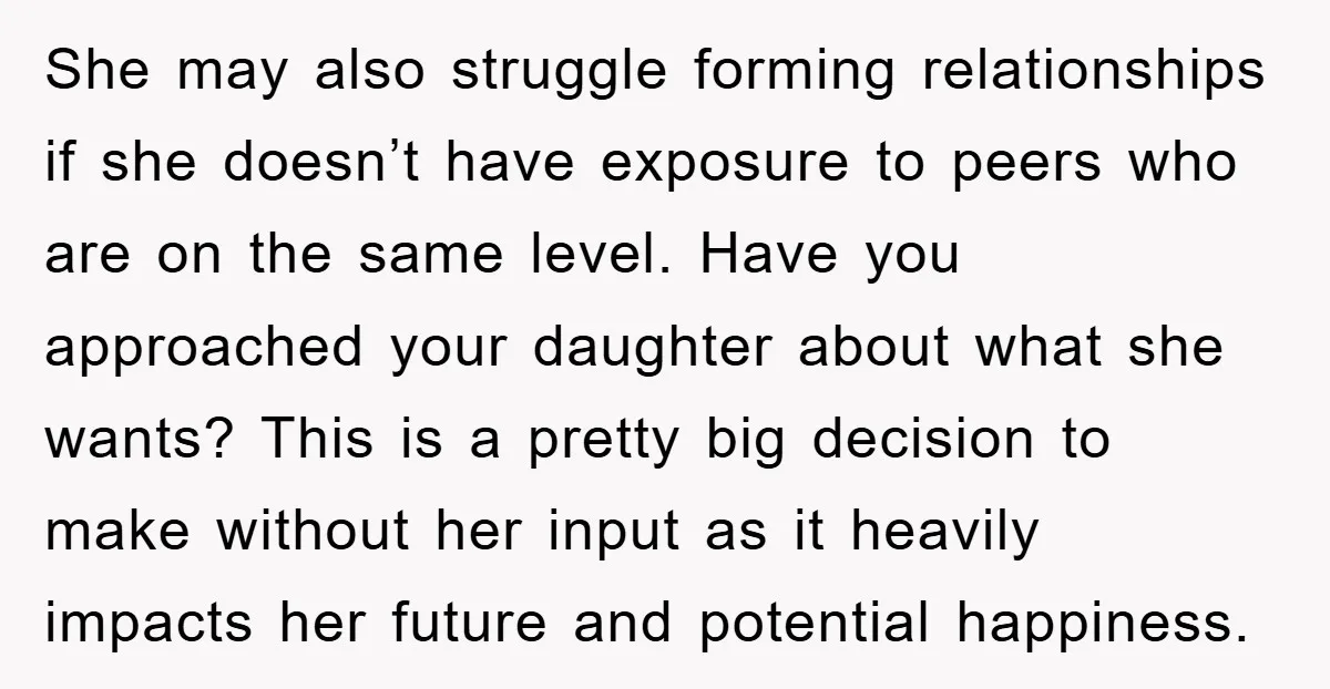 She may also struggle forming relationships if she doesn’t have exposure to peers who are on the same level. Have you approached your daughter about what she wants? This is...