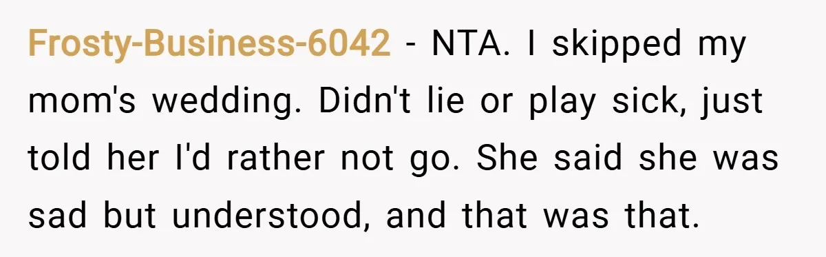 Frosty-Business-6042 − NTA. I skipped my mom's wedding. Didn't lie or play sick, just told her I'd rather not go. She said she was sad but understood, and that was...