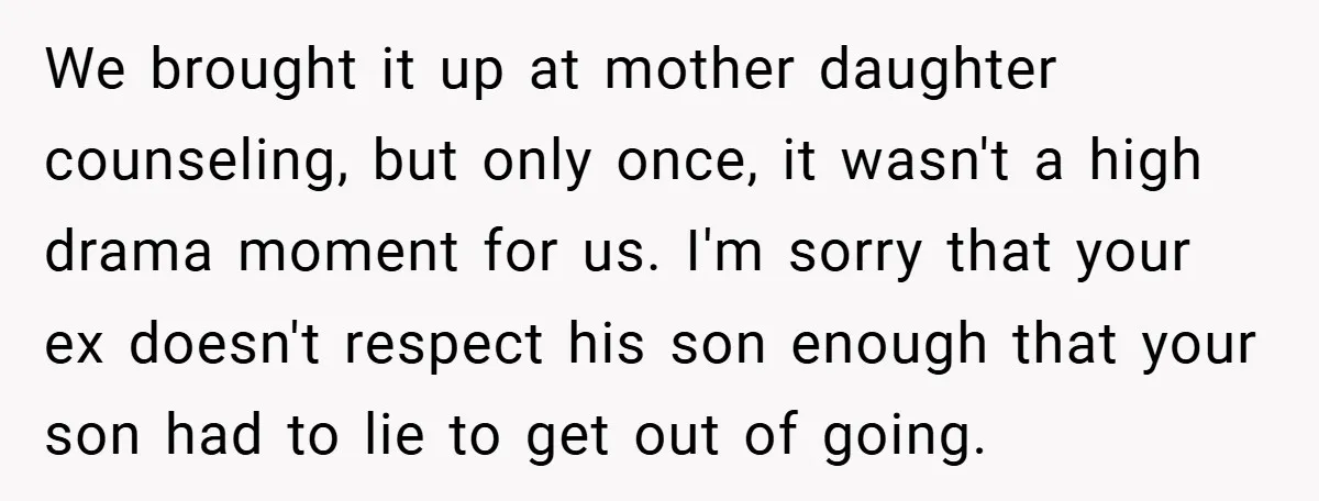 We brought it up at mother daughter counseling, but only once, it wasn't a high drama moment for us. I'm sorry that your ex doesn't respect his son enough that...