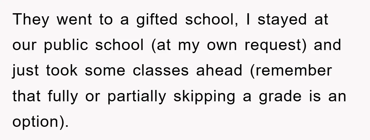 They went to a gifted school, I stayed at our public school (at my own request) and just took some classes ahead (remember that fully or partially skipping a grade...