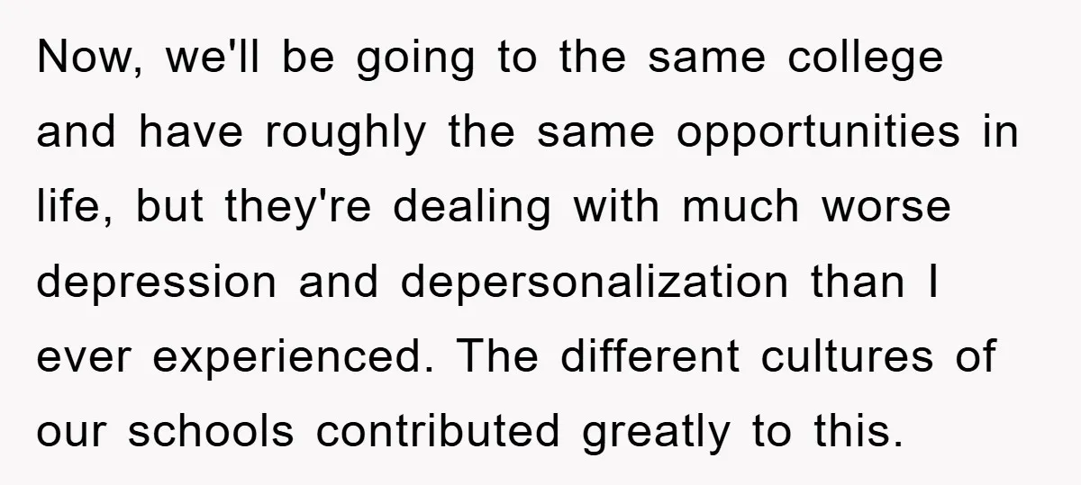 Now, we'll be going to the same college and have roughly the same opportunities in life, but they're dealing with much worse depression and depersonalization than I ever experienced. The...