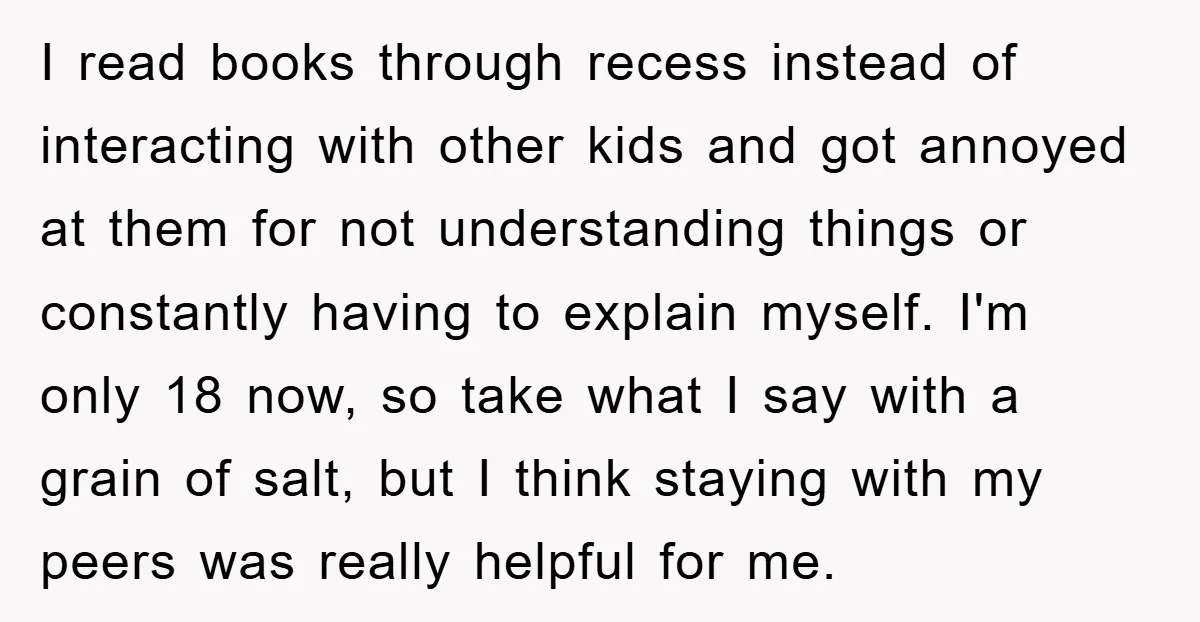 I read books through recess instead of interacting with other kids and got annoyed at them for not understanding things or constantly having to explain myself. I'm only 18 now,...
