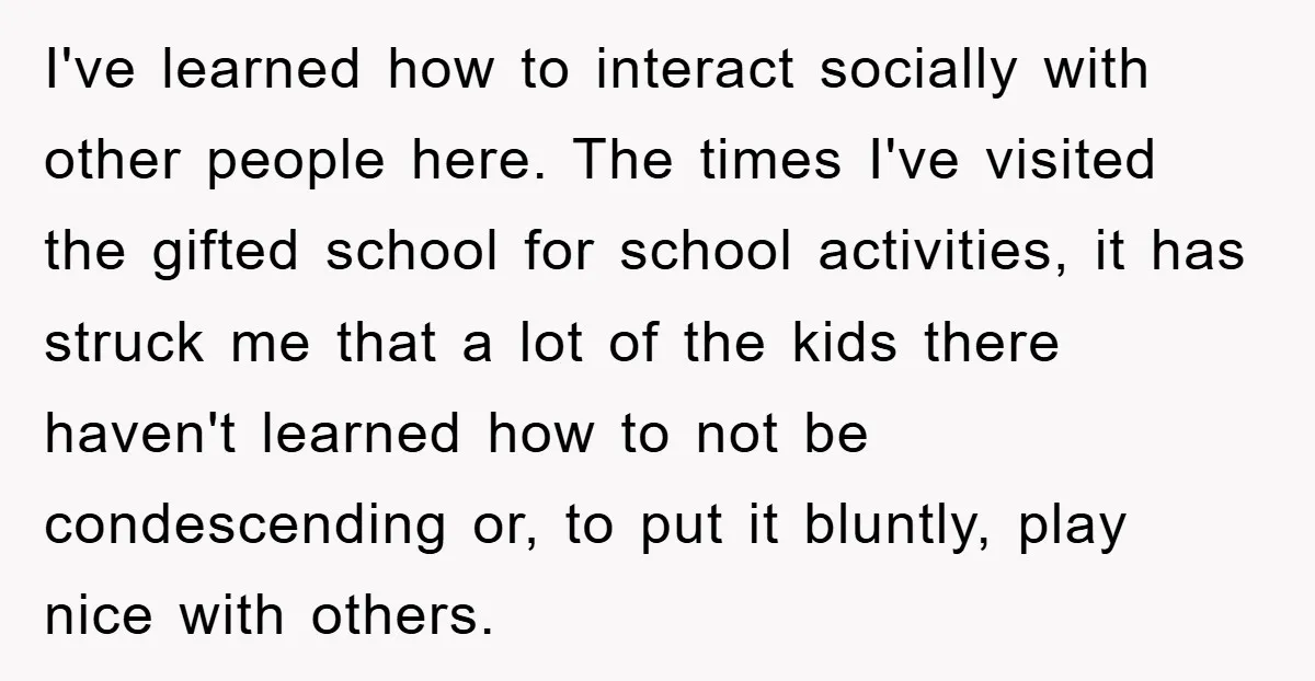 I've learned how to interact socially with other people here. The times I've visited the gifted school for school activities, it has struck me that a lot of the kids...