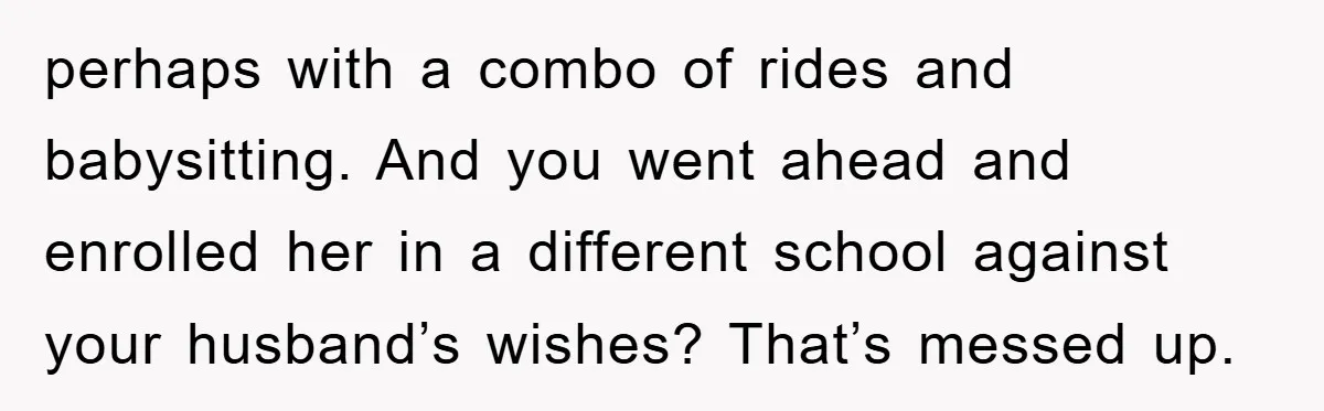 perhaps with a combo of rides and babysitting. And you went ahead and enrolled her in a different school against your husband’s wishes? That’s messed up.
