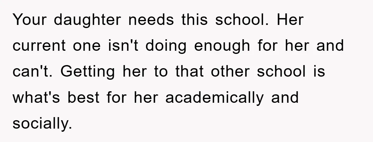 Your daughter needs this school. Her current one isn't doing enough for her and can't. Getting her to that other school is what's best for her academically and socially.