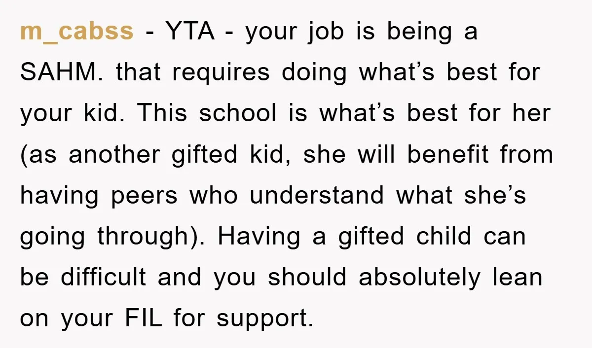 m_cabss − YTA - your job is being a SAHM. that requires doing what’s best for your kid. This school is what’s best for her (as another gifted kid, she...