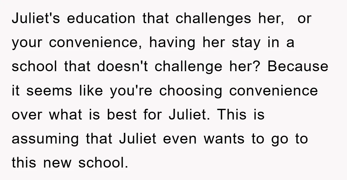 Juliet's education that challenges her, or your convenience, having her stay in a school that doesn't challenge her? Because it seems like you're choosing convenience over what is best for...