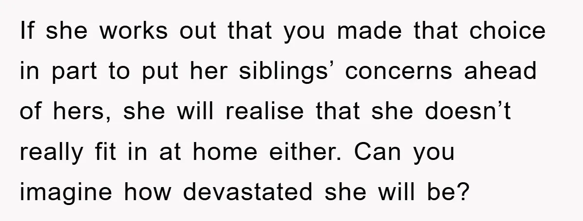 If she works out that you made that choice in part to put her siblings’ concerns ahead of hers, she will realise that she doesn’t really fit in at home...