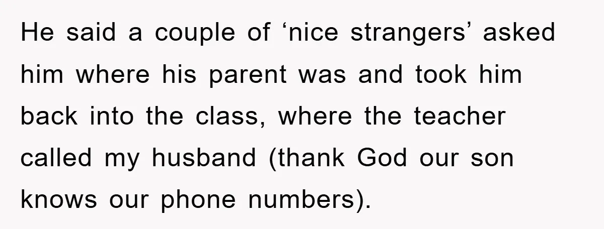 He said a couple of ‘nice strangers’ asked him where his parent was and took him back into the class, where the teacher called my husband (thank God our son...