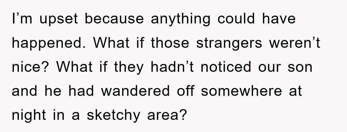 I’m upset because anything could have happened. What if those strangers weren’t nice? What if they hadn’t noticed our son and he had wandered off somewhere at night in a...