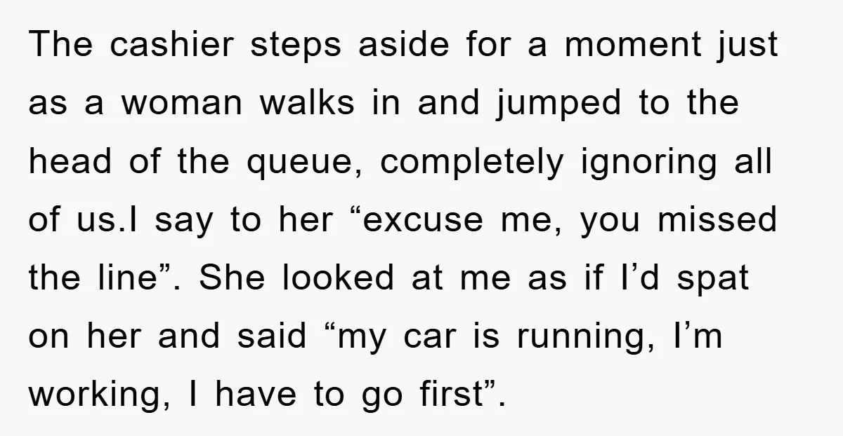 The cashier steps aside for a moment just as a woman walks in and jumped to the head of the queue, completely ignoring all of us.I say to her “excuse...