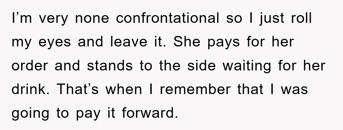 I’m very none confrontational so I just roll my eyes and leave it. She pays for her order and stands to the side waiting for her drink. That’s when I...