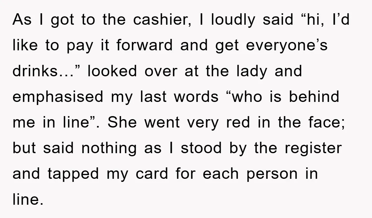 As I got to the cashier, I loudly said “hi, I’d like to pay it forward and get everyone’s drinks…” looked over at the lady and emphasised my last words...