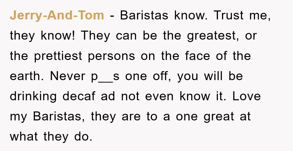 Jerry-And-Tom − Baristas know. Trust me, they know! They can be the greatest, or the prettiest persons on the face of the earth. Never p__s one off, you will be...