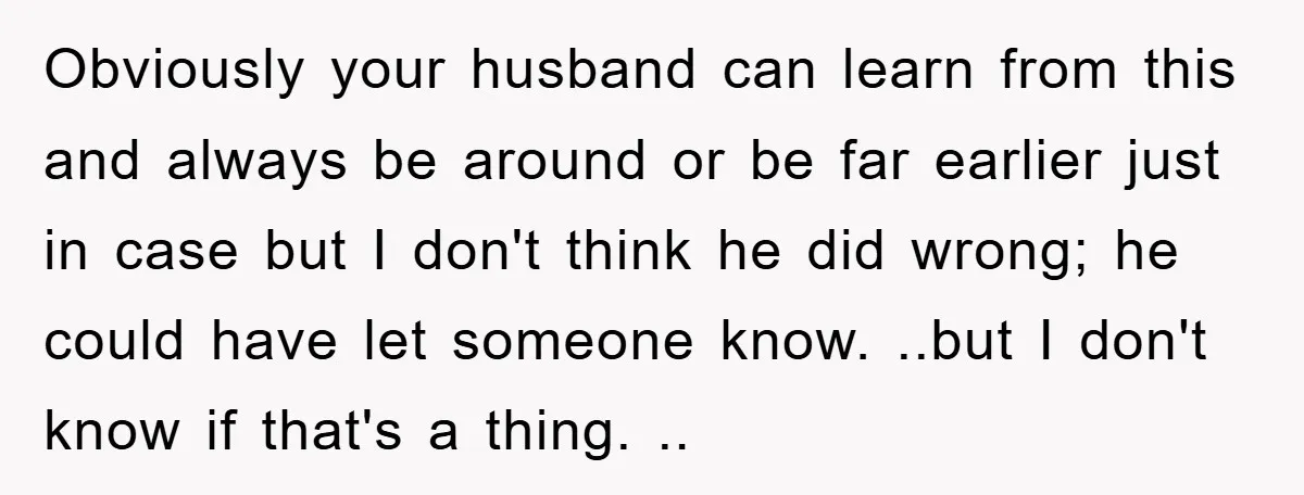 Obviously your husband can learn from this and always be around or be far earlier just in case but I don't think he did wrong; he could have let someone...