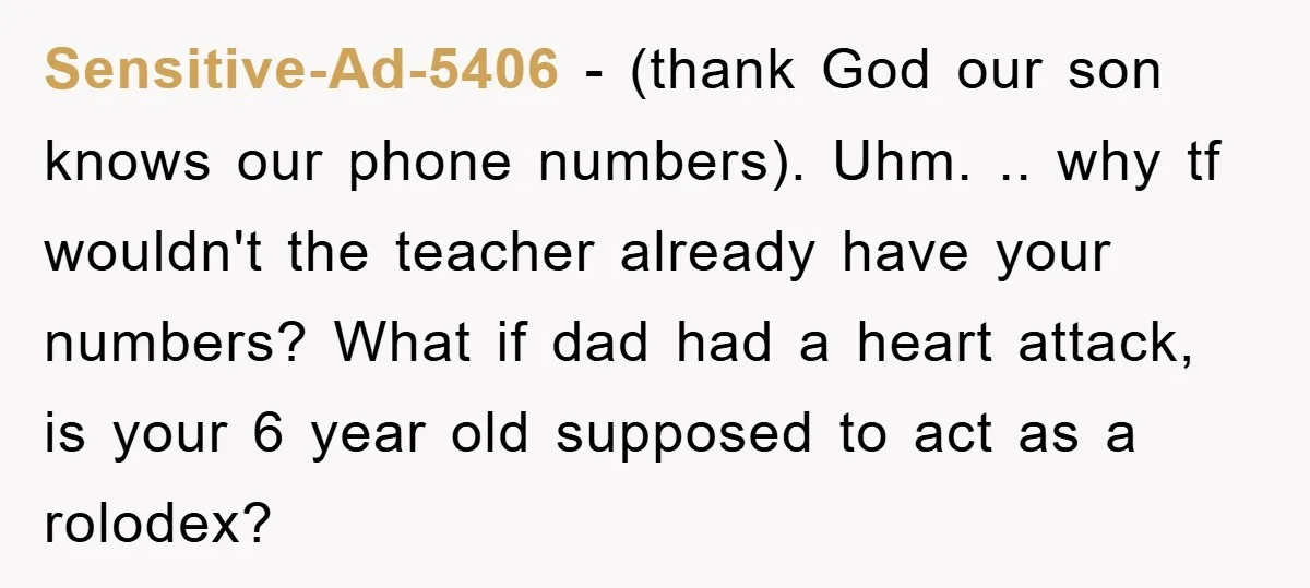 Sensitive-Ad-5406 − (thank God our son knows our phone numbers). Uhm. .. why tf wouldn't the teacher already have your numbers? What if dad had a heart attack, is your...