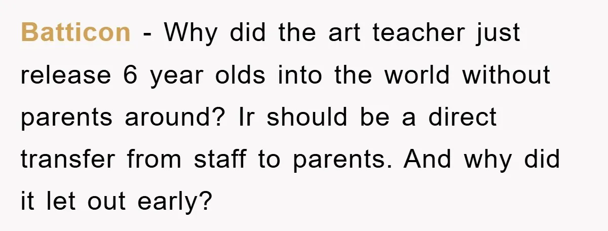 Batticon − Why did the art teacher just release 6 year olds into the world without parents around? Ir should be a direct transfer from staff to parents. And why...