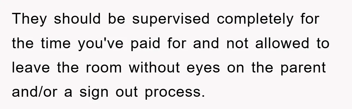 They should be supervised completely for the time you've paid for and not allowed to leave the room without eyes on the parent and/or a sign out process.
