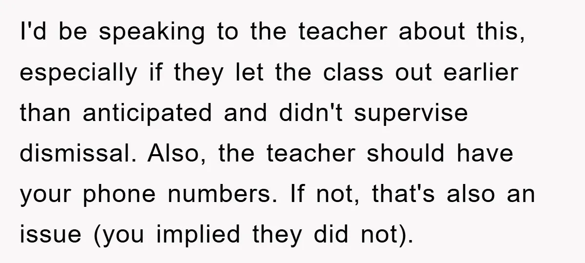 I'd be speaking to the teacher about this, especially if they let the class out earlier than anticipated and didn't supervise dismissal. Also, the teacher should have your phone numbers....