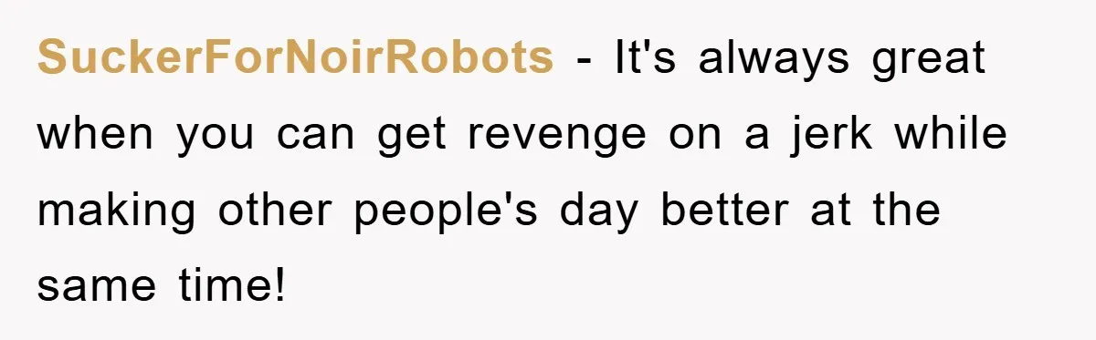 SuckerForNoirRobots − It's always great when you can get revenge on a jerk while making other people's day better at the same time!