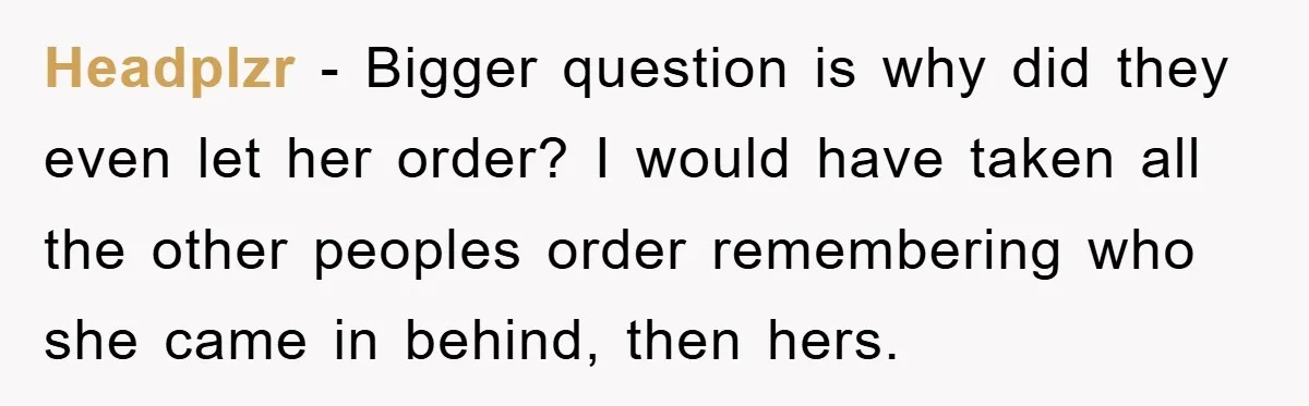 Headplzr − Bigger question is why did they even let her order? I would have taken all the other peoples order remembering who she came in behind, then hers.